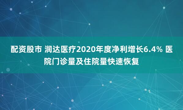 配资股市 润达医疗2020年度净利增长6.4% 医院门诊量及住院量快速恢复