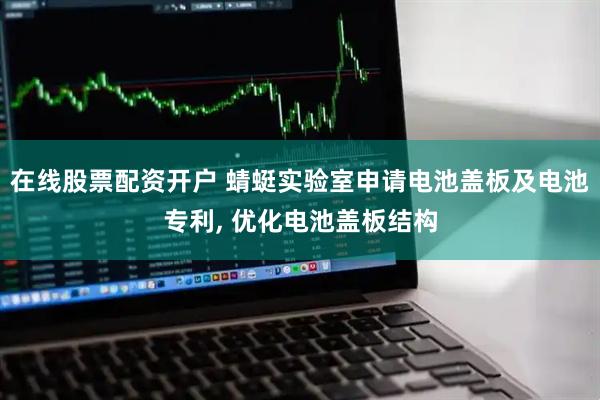 在线股票配资开户 蜻蜓实验室申请电池盖板及电池专利, 优化电池盖板结构