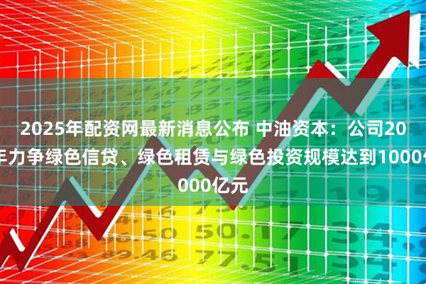2025年配资网最新消息公布 中油资本：公司2025年力争绿色信贷、绿色租赁与绿色投资规模达到1000亿元
