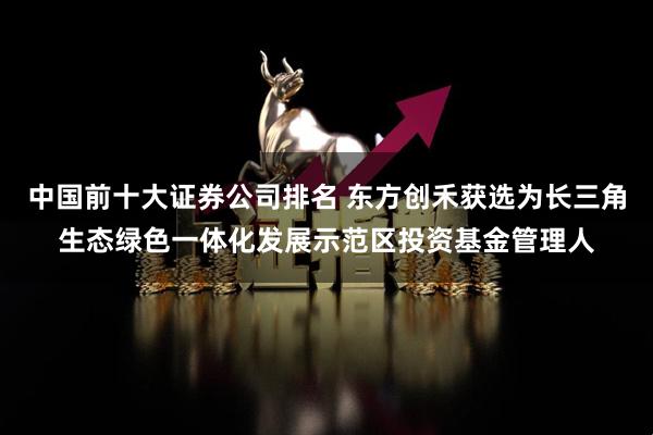 中国前十大证券公司排名 东方创禾获选为长三角生态绿色一体化发展示范区投资基金管理人