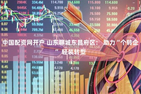 中国配资网开户 山东聊城东昌府区： 助力“个转企” 轻装转型