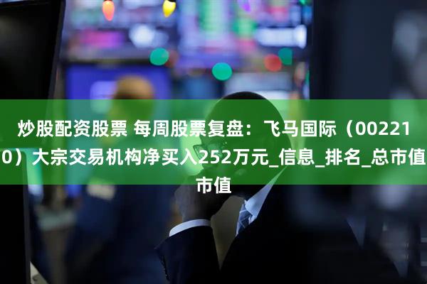 炒股配资股票 每周股票复盘：飞马国际（002210）大宗交易机构净买入252万元_信息_排名_总市值