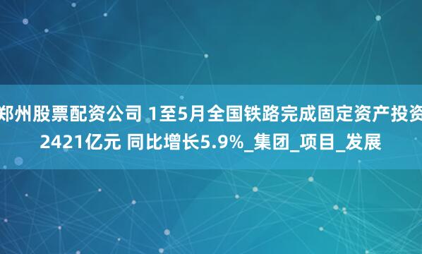 郑州股票配资公司 1至5月全国铁路完成固定资产投资2421亿元 同比增长5.9%_集团_项目_发展