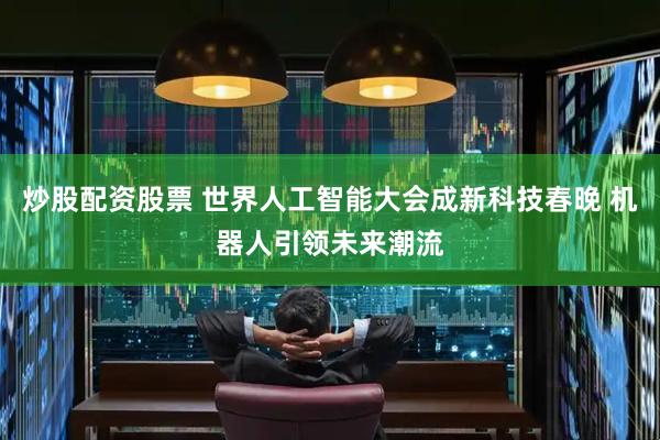 炒股配资股票 世界人工智能大会成新科技春晚 机器人引领未来潮流