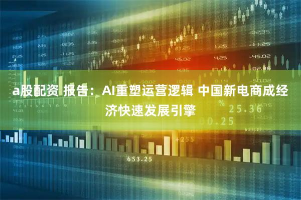 a股配资 报告：AI重塑运营逻辑 中国新电商成经济快速发展引擎