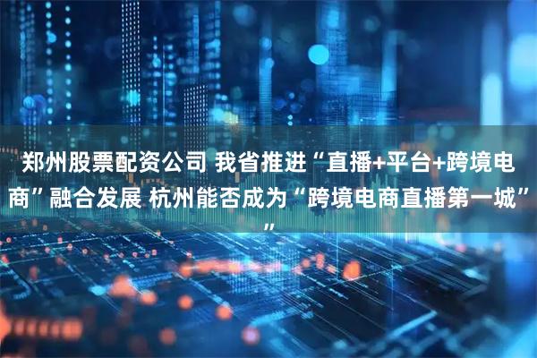 郑州股票配资公司 我省推进“直播+平台+跨境电商”融合发展 杭州能否成为“跨境电商直播第一城”