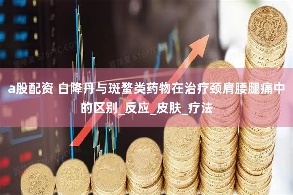 a股配资 白降丹与斑蝥类药物在治疗颈肩腰腿痛中的区别_反应_皮肤_疗法