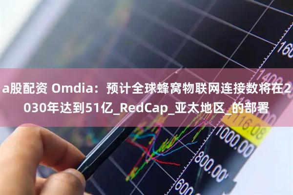 a股配资 Omdia：预计全球蜂窝物联网连接数将在2030年达到51亿_RedCap_亚太地区_的部署