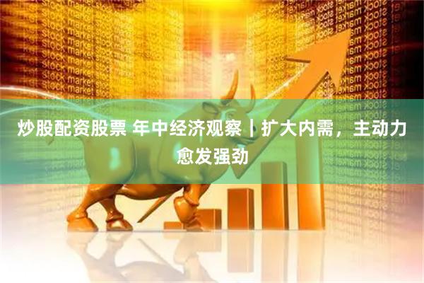 炒股配资股票 年中经济观察｜扩大内需，主动力愈发强劲