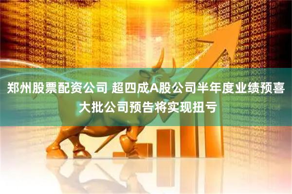 郑州股票配资公司 超四成A股公司半年度业绩预喜 大批公司预告将实现扭亏