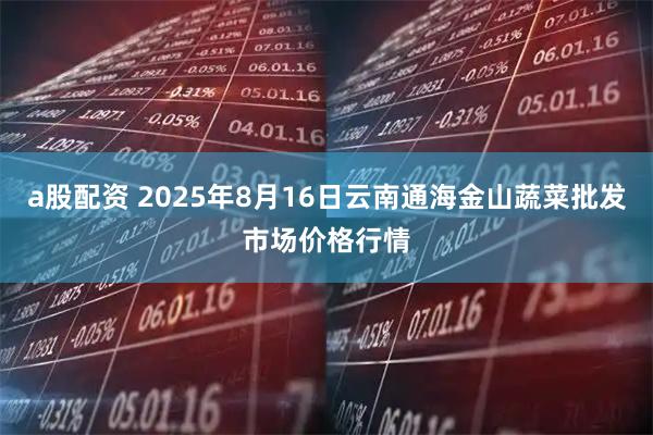 a股配资 2025年8月16日云南通海金山蔬菜批发市场价格行情