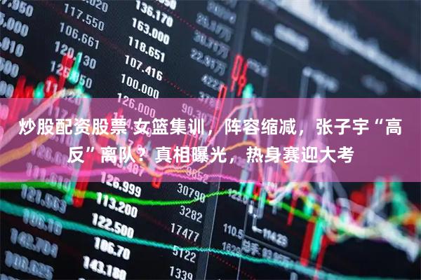 炒股配资股票 女篮集训，阵容缩减，张子宇“高反”离队？真相曝光，热身赛迎大考