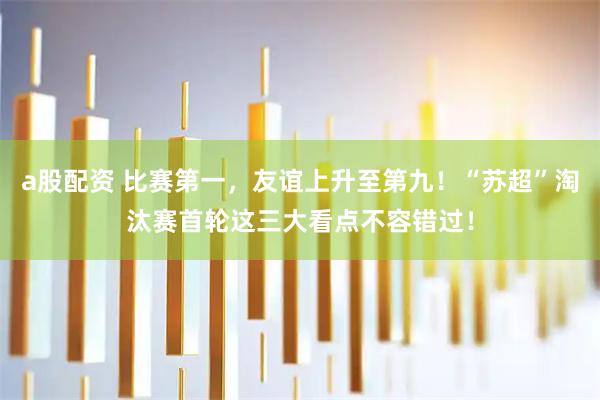 a股配资 比赛第一，友谊上升至第九！“苏超”淘汰赛首轮这三大看点不容错过！
