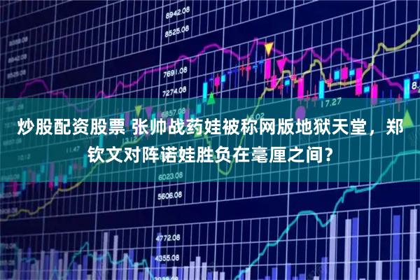 炒股配资股票 张帅战药娃被称网版地狱天堂，郑钦文对阵诺娃胜负在毫厘之间？
