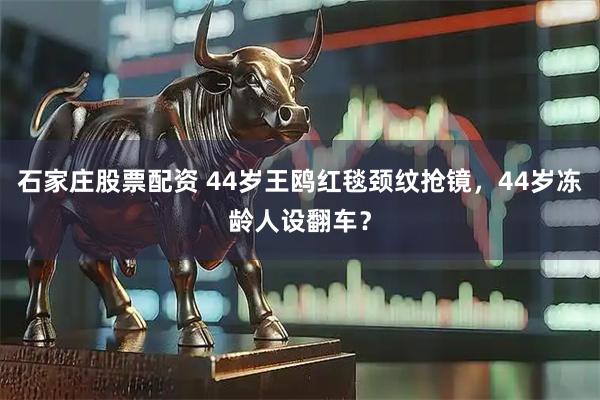 石家庄股票配资 44岁王鸥红毯颈纹抢镜，44岁冻龄人设翻车？