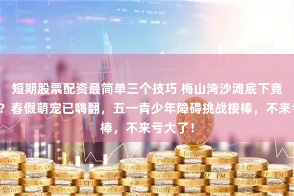 短期股票配资最简单三个技巧 梅山湾沙滩底下竟藏金条？春假萌宠已嗨翻，五一青少年障碍挑战接棒，不来亏大了！