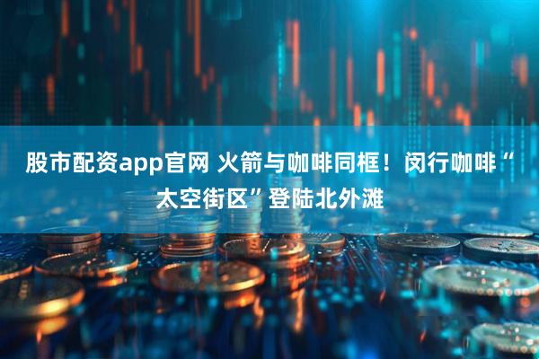 股市配资app官网 火箭与咖啡同框！闵行咖啡“太空街区”登陆北外滩