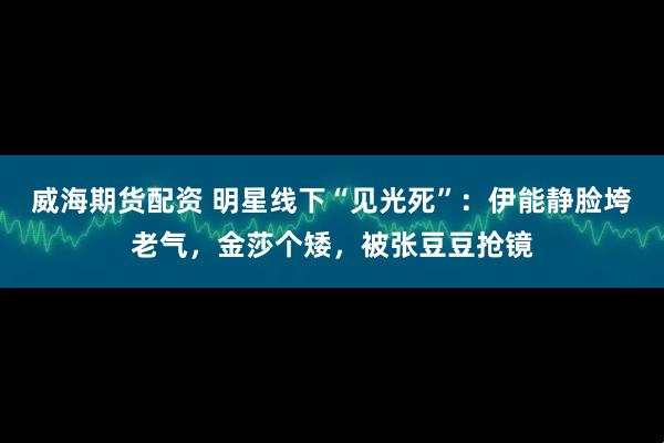 威海期货配资 明星线下“见光死”：伊能静脸垮老气，金莎个矮，被张豆豆抢镜