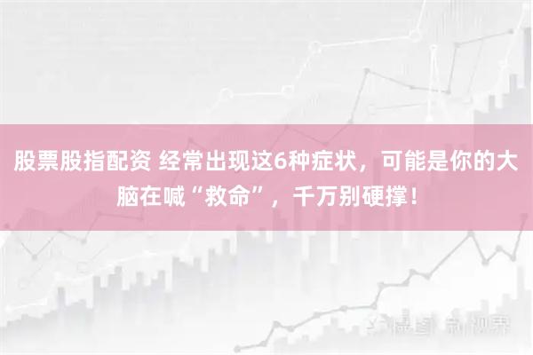 股票股指配资 经常出现这6种症状，可能是你的大脑在喊“救命”，千万别硬撑！