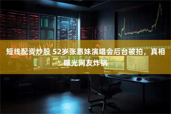 短线配资炒股 52岁张惠妹演唱会后台被拍，真相曝光网友炸锅