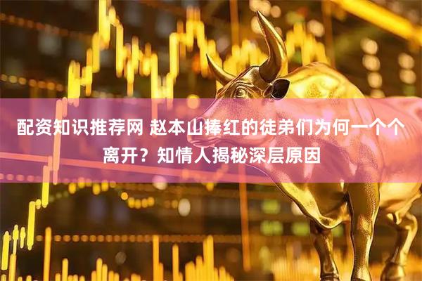 配资知识推荐网 赵本山捧红的徒弟们为何一个个离开？知情人揭秘深层原因