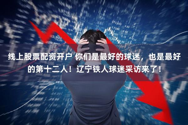 线上股票配资开户 你们是最好的球迷，也是最好的第十二人！辽宁铁人球迷采访来了！