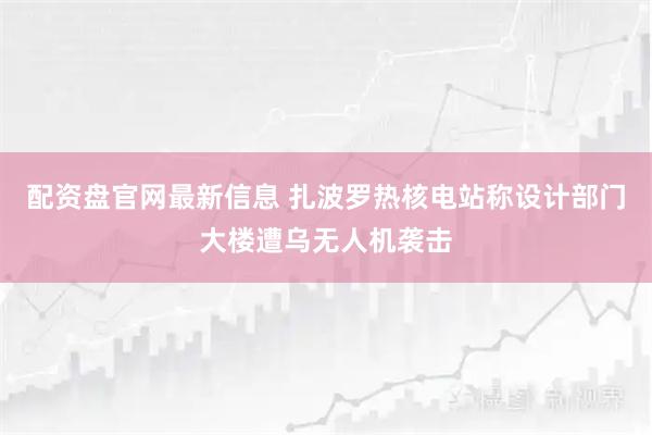 配资盘官网最新信息 扎波罗热核电站称设计部门大楼遭乌无人机袭击