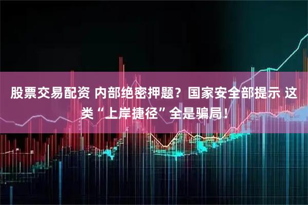 股票交易配资 内部绝密押题？国家安全部提示 这类“上岸捷径”全是骗局！
