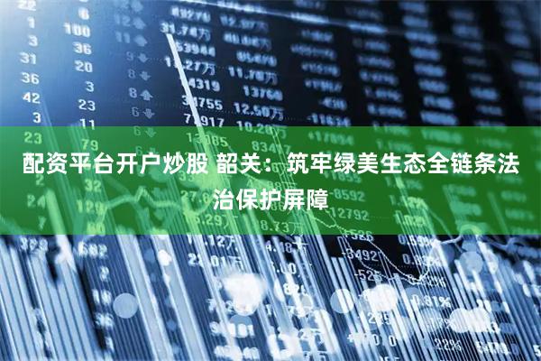配资平台开户炒股 韶关：筑牢绿美生态全链条法治保护屏障
