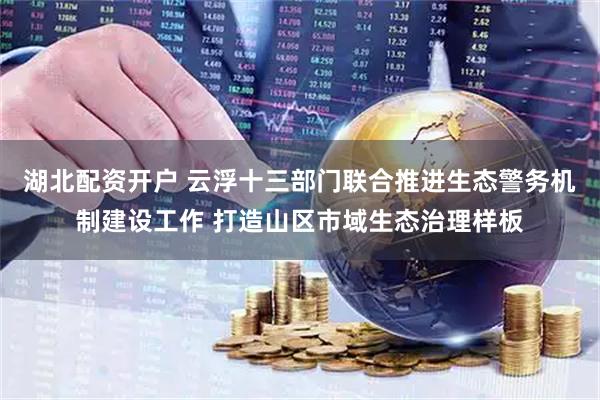 湖北配资开户 云浮十三部门联合推进生态警务机制建设工作 打造山区市域生态治理样板