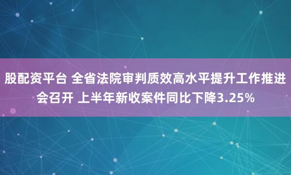 股配资平台 全省法院审判质效高水平提升工作推进会召开 上半年新收案件同比下降3.25%