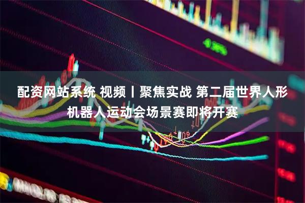 配资网站系统 视频丨聚焦实战 第二届世界人形机器人运动会场景赛即将开赛