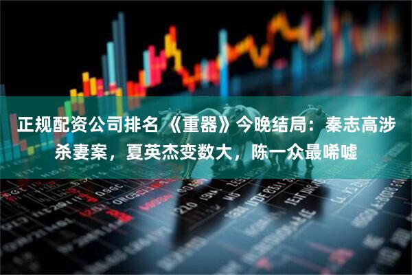 正规配资公司排名 《重器》今晚结局：秦志高涉杀妻案，夏英杰变数大，陈一众最唏嘘