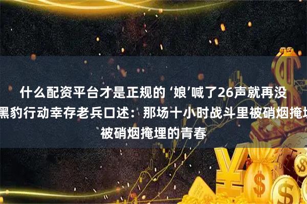 什么配资平台才是正规的 ‘娘’喊了26声就再没声音——黑豹行动幸存老兵口述：那场十小时战斗里被硝烟掩埋的青春