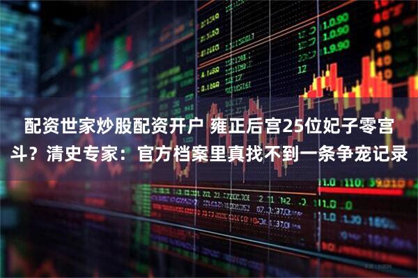 配资世家炒股配资开户 雍正后宫25位妃子零宫斗？清史专家：官方档案里真找不到一条争宠记录