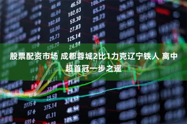股票配资市场 成都蓉城2比1力克辽宁铁人 离中超首冠一步之遥