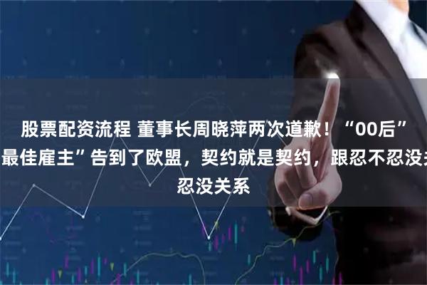 股票配资流程 董事长周晓萍两次道歉！“00后”把“最佳雇主”告到了欧盟，契约就是契约，跟忍不忍没关系
