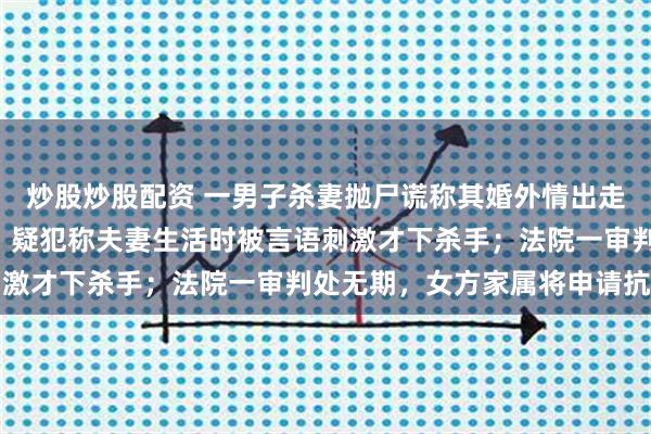 炒股炒股配资 一男子杀妻抛尸谎称其婚外情出走，6年后警方找到尸体；疑犯称夫妻生活时被言语刺激才下杀手；法院一审判处无期，女方家属将申请抗诉