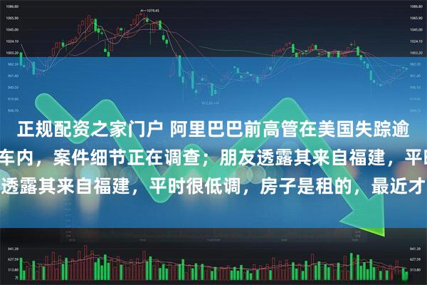 正规配资之家门户 阿里巴巴前高管在美国失踪逾半月后确认身亡，死于车内，案件细节正在调查；朋友透露其来自福建，平时很低调，房子是租的，最近才搬家