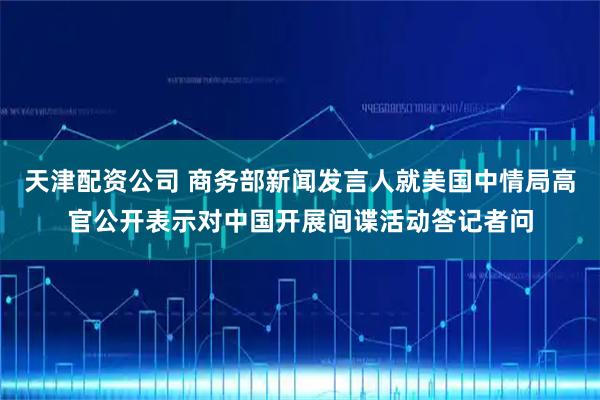 天津配资公司 商务部新闻发言人就美国中情局高官公开表示对中国开展间谍活动答记者问