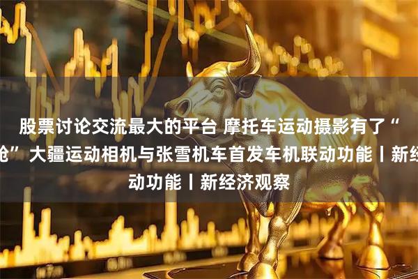 股票讨论交流最大的平台 摩托车运动摄影有了“智能座舱” 大疆运动相机与张雪机车首发车机联动功能丨新经济观察