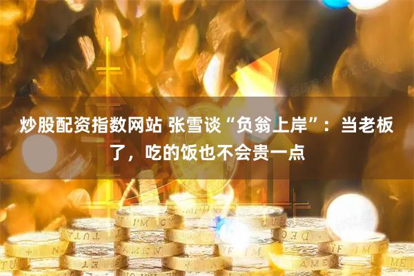 炒股配资指数网站 张雪谈“负翁上岸”：当老板了，吃的饭也不会贵一点