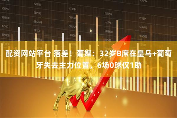 配资网站平台 落差！葡媒：32岁B席在皇马+葡萄牙失去主力位置，6场0球仅1助